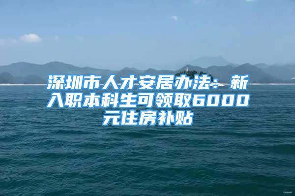 深圳市人才安居办法：新入职本科生可领取6000元住房补贴