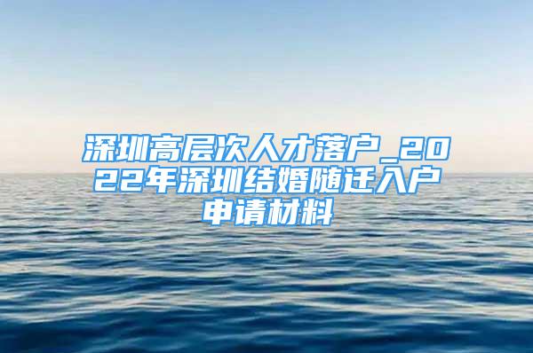 深圳高层次人才落户_2022年深圳结婚随迁入户申请材料