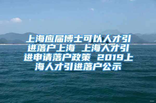 上海应届博士可以人才引进落户上海 上海人才引进申请落户政策 2019上海人才引进落户公示