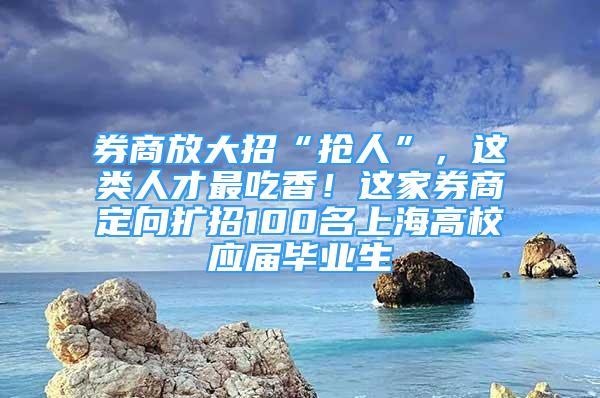 券商放大招“抢人”，这类人才最吃香！这家券商定向扩招100名上海高校应届毕业生