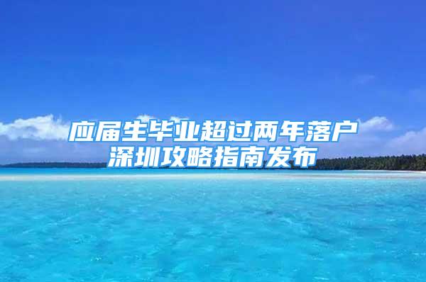 应届生毕业超过两年落户深圳攻略指南发布