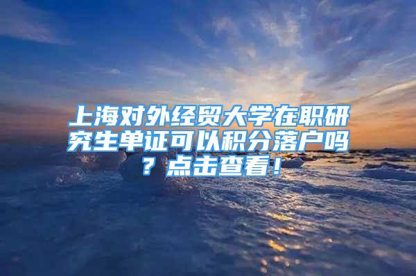 上海对外经贸大学在职研究生单证可以积分落户吗？点击查看！