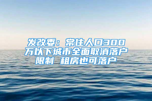 发改委：常住人口300万以下城市全面取消落户限制 租房也可落户