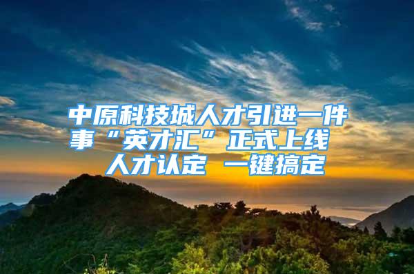 中原科技城人才引进一件事“英才汇”正式上线  人才认定 一键搞定