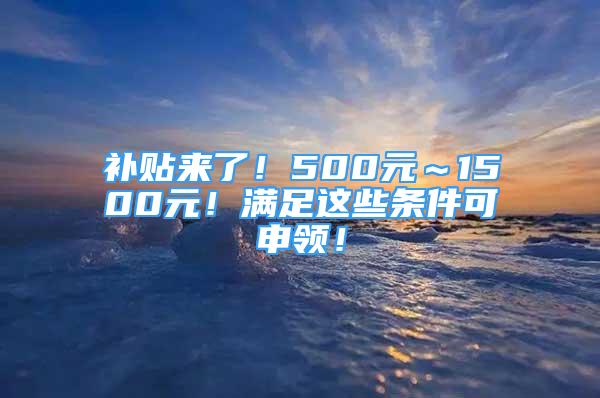 补贴来了！500元～1500元！满足这些条件可申领！