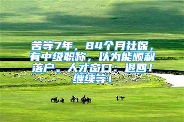 苦等7年，84个月社保，有中级职称，以为能顺利落户。人才窗口：退回！继续等！