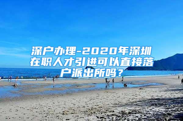 深户办理-2020年深圳在职人才引进可以直接落户派出所吗？