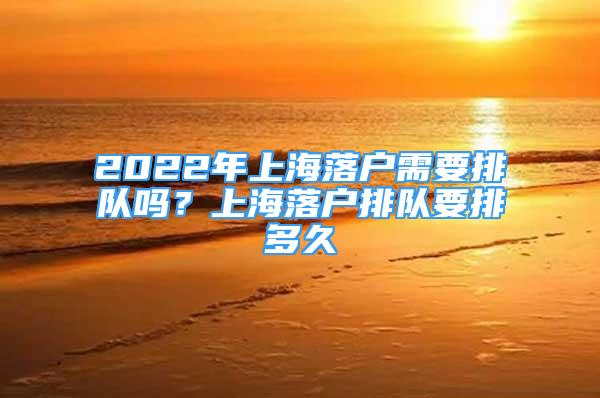 2022年上海落户需要排队吗？上海落户排队要排多久