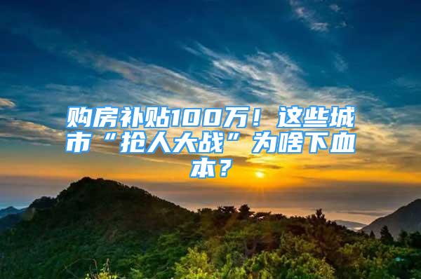 购房补贴100万！这些城市“抢人大战”为啥下血本？