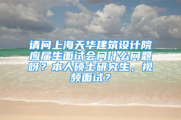 请问上海天华建筑设计院应届生面试会问什么问题呀？本人硕士研究生，视频面试？