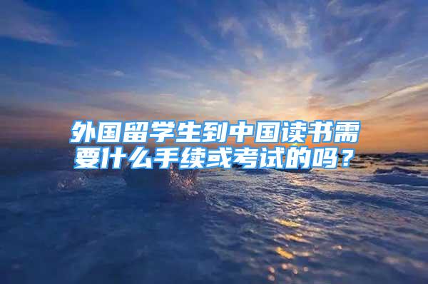 外国留学生到中国读书需要什么手续或考试的吗？