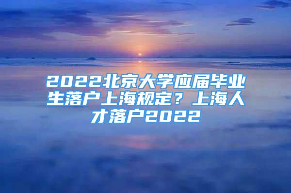 2022北京大学应届毕业生落户上海规定？上海人才落户2022