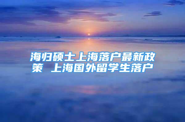 海归硕士上海落户最新政策 上海国外留学生落户