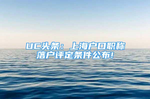 UC头条：上海户口职称落户评定条件公布!