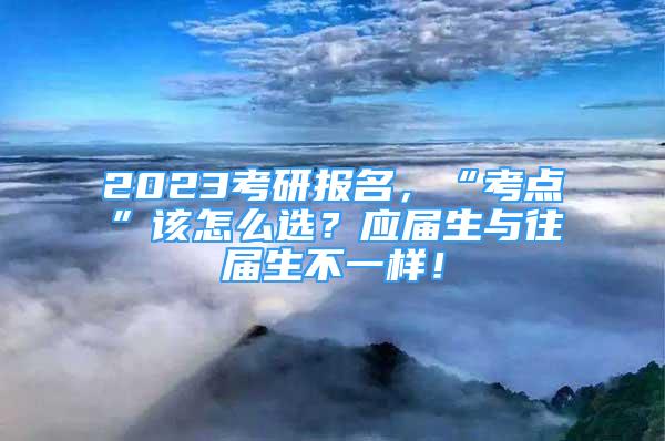 2023考研报名，“考点”该怎么选？应届生与往届生不一样！