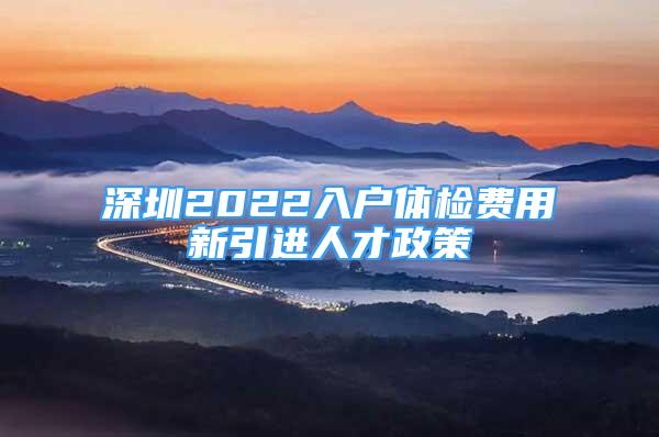 深圳2022入户体检费用新引进人才政策