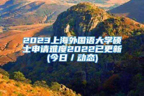 2023上海外国语大学硕士申请难度2022已更新(今日／动态)