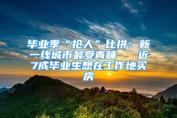 毕业季“抢人”比拼：新一线城市最受青睐   近7成毕业生想在工作地买房