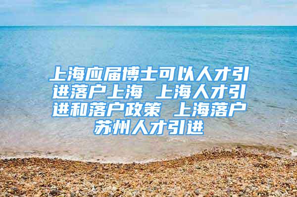 上海应届博士可以人才引进落户上海 上海人才引进和落户政策 上海落户苏州人才引进