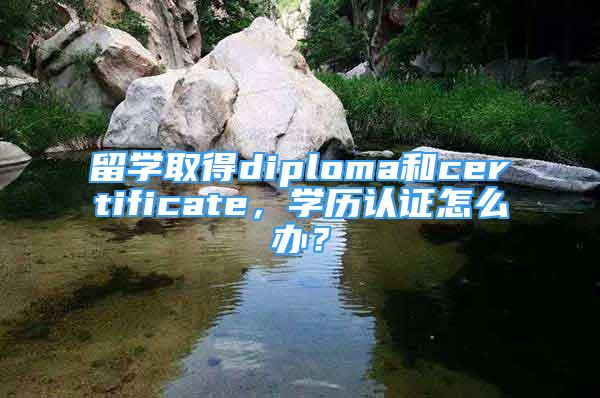 留学取得diploma和certificate，学历认证怎么办？