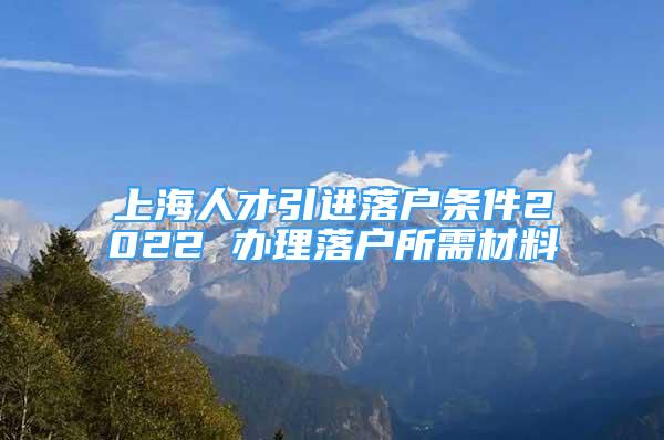 上海人才引进落户条件2022 办理落户所需材料