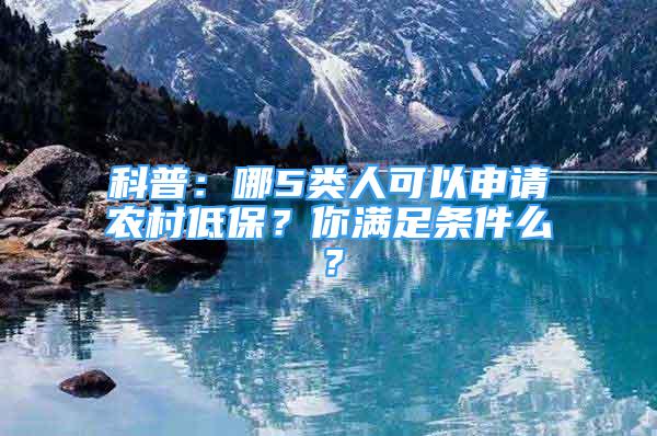 科普：哪5类人可以申请农村低保？你满足条件么？