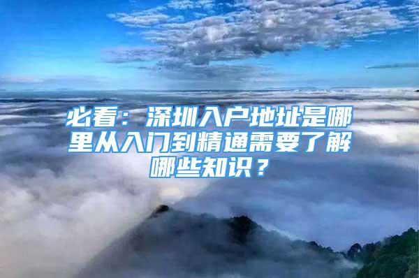 必看：深圳入户地址是哪里从入门到精通需要了解哪些知识？