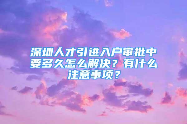 深圳人才引进入户审批中要多久怎么解决？有什么注意事项？