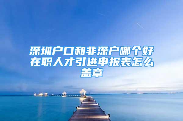 深圳户口和非深户哪个好在职人才引进申报表怎么盖章