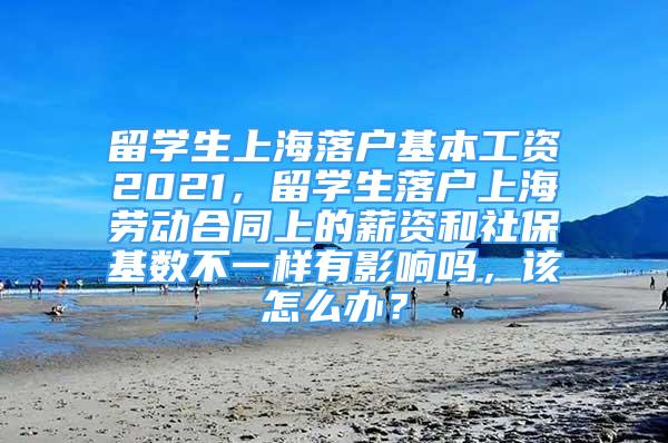 留学生上海落户基本工资2021，留学生落户上海劳动合同上的薪资和社保基数不一样有影响吗，该怎么办？