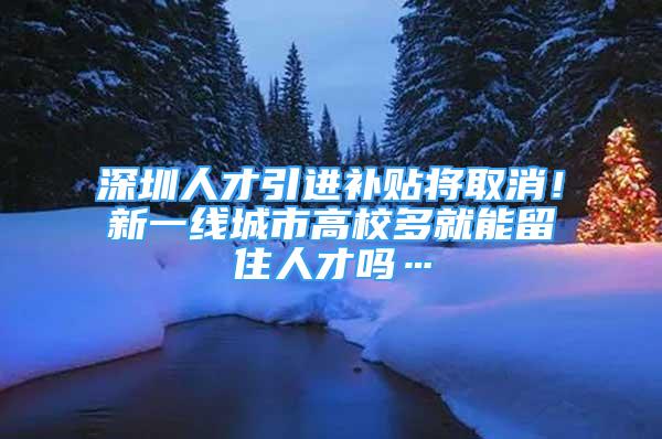 深圳人才引进补贴将取消！新一线城市高校多就能留住人才吗…