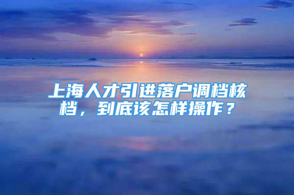 上海人才引进落户调档核档，到底该怎样操作？