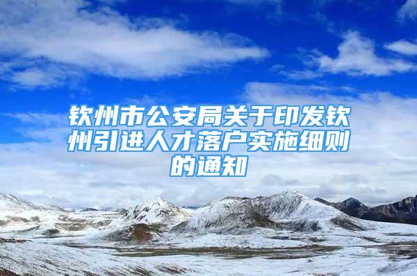 钦州市公安局关于印发钦州引进人才落户实施细则的通知