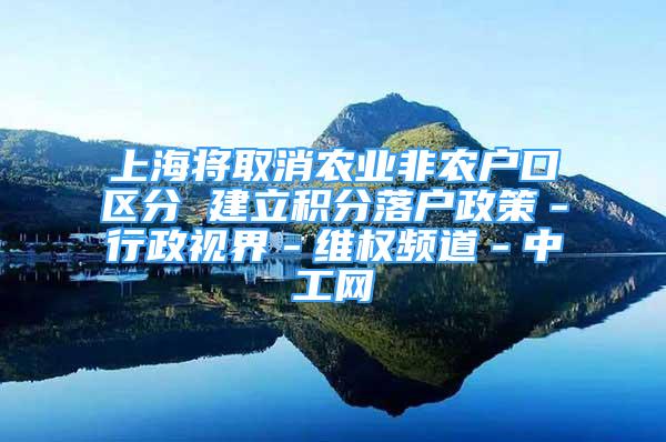 上海将取消农业非农户口区分 建立积分落户政策－行政视界－维权频道－中工网