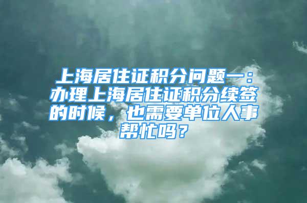 上海居住证积分问题一：办理上海居住证积分续签的时候，也需要单位人事帮忙吗？