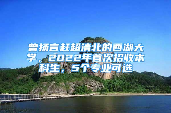 曾扬言赶超清北的西湖大学，2022年首次招收本科生，5个专业可选