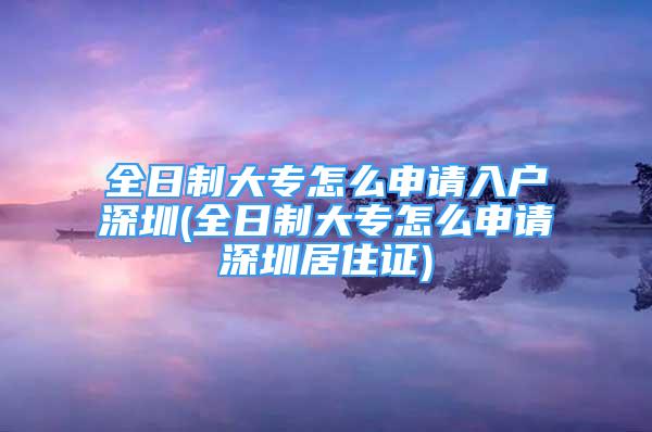 全日制大专怎么申请入户深圳(全日制大专怎么申请深圳居住证)