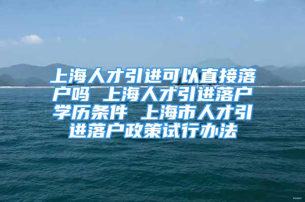 上海人才引进可以直接落户吗 上海人才引进落户学历条件 上海市人才引进落户政策试行办法