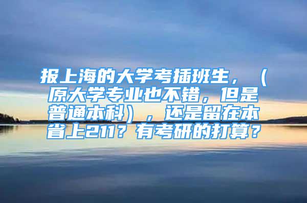 报上海的大学考插班生，（原大学专业也不错，但是普通本科），还是留在本省上211？有考研的打算？