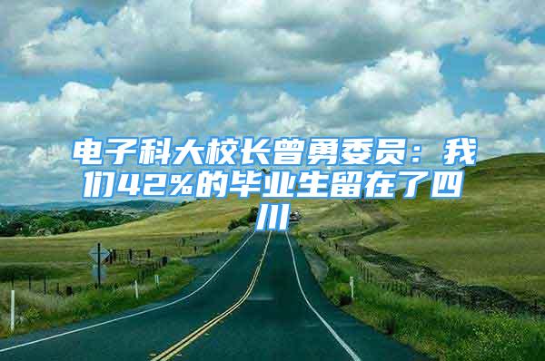 电子科大校长曾勇委员：我们42%的毕业生留在了四川