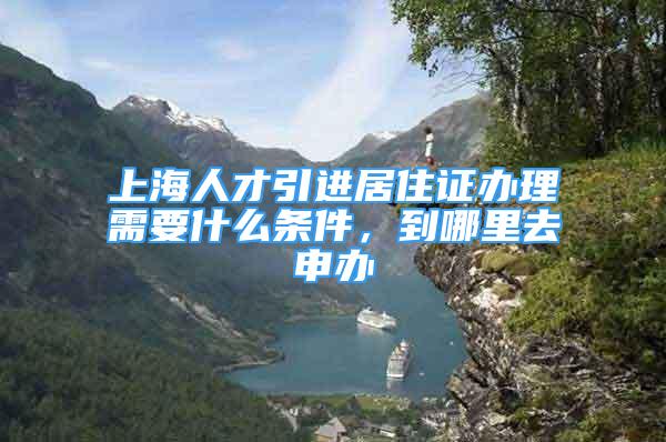 上海人才引进居住证办理需要什么条件，到哪里去申办