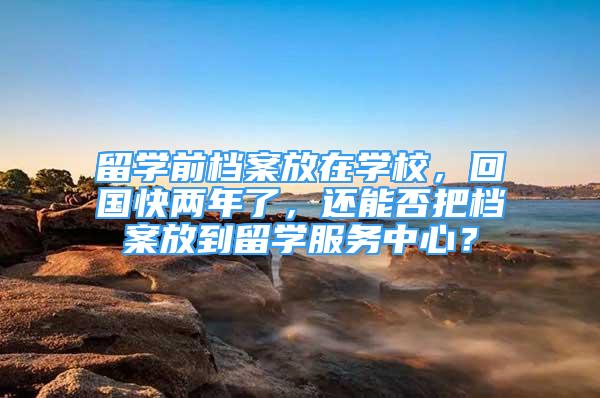 留学前档案放在学校，回国快两年了，还能否把档案放到留学服务中心？