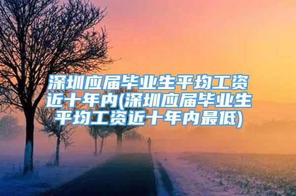 深圳应届毕业生平均工资近十年内(深圳应届毕业生平均工资近十年内最低)