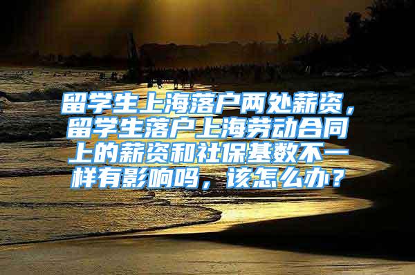 留学生上海落户两处薪资，留学生落户上海劳动合同上的薪资和社保基数不一样有影响吗，该怎么办？