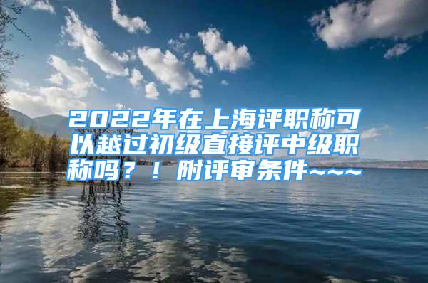 2022年在上海评职称可以越过初级直接评中级职称吗？！附评审条件~~~