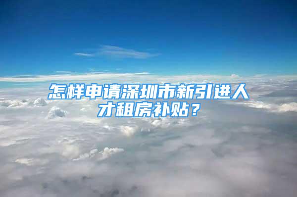 怎样申请深圳市新引进人才租房补贴？