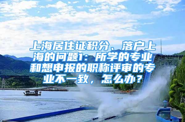 上海居住证积分、落户上海的问题1：所学的专业和想申报的职称评审的专业不一致，怎么办？