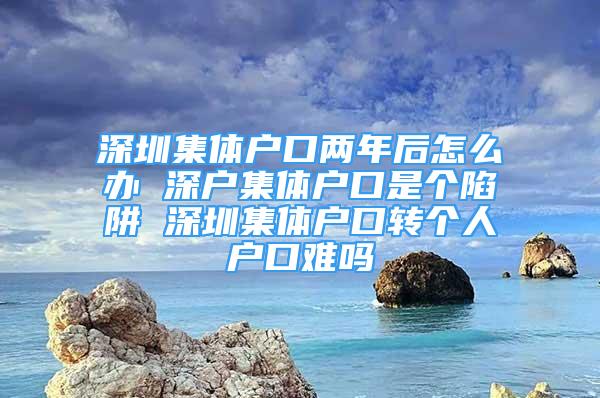 深圳集体户口两年后怎么办 深户集体户口是个陷阱 深圳集体户口转个人户口难吗