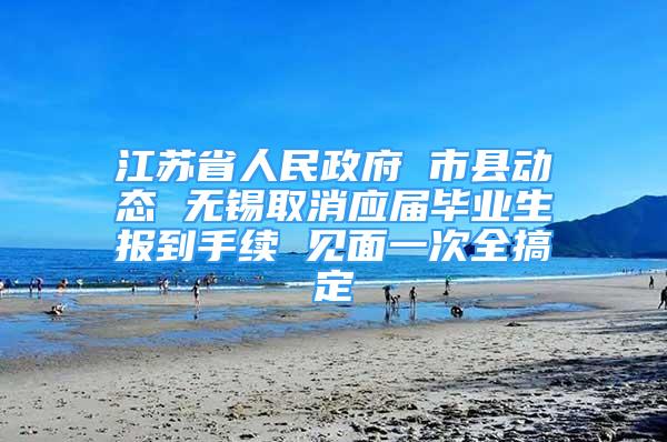 江苏省人民政府 市县动态 无锡取消应届毕业生报到手续 见面一次全搞定