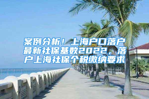 案例分析！上海户口落户最新社保基数2022，落户上海社保个税缴纳要求